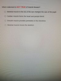 Which statement is NOT TRUE of muscle tissues?
O Skeletal muscle in the iris of the eye changes the size of the pupil.
O Cardiac muscle forms the heart and pumps blood.
O Smooth muscle provides peristalsis in the intestines.
O Skeletal muscle moves the skeleton.
