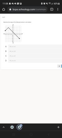 **Title: Determining the Range of a Function in Set Notation**

**Question 3 of 5**

**Task:**
Determine the range of the following function in set notation:

**Graph Explanation:**

The graph displays a piecewise linear function. The function consists of two line segments connected on a coordinate plane with both x and y axes marked. The plane is divided into square units.

- The left line segment starts at the point (\(-4, 3\)) and ends at (\(0, 2\)).
- The right line segment begins at the point (\(0, 2\)) and ends at (\(3, -5\)).

**Answer Options:**

A. \(-3 \leq x \leq 4\)

B. \(-3 \leq x \leq 2\)

C. \(-5 \leq x \leq 3\)

D. \(-5 \leq x \leq 4\)

**Objective:**
Identify the correct option that represents the range of the function based on the provided graph.

**Note:**
To determine the range, observe the minimum and maximum y-values that the graph covers.