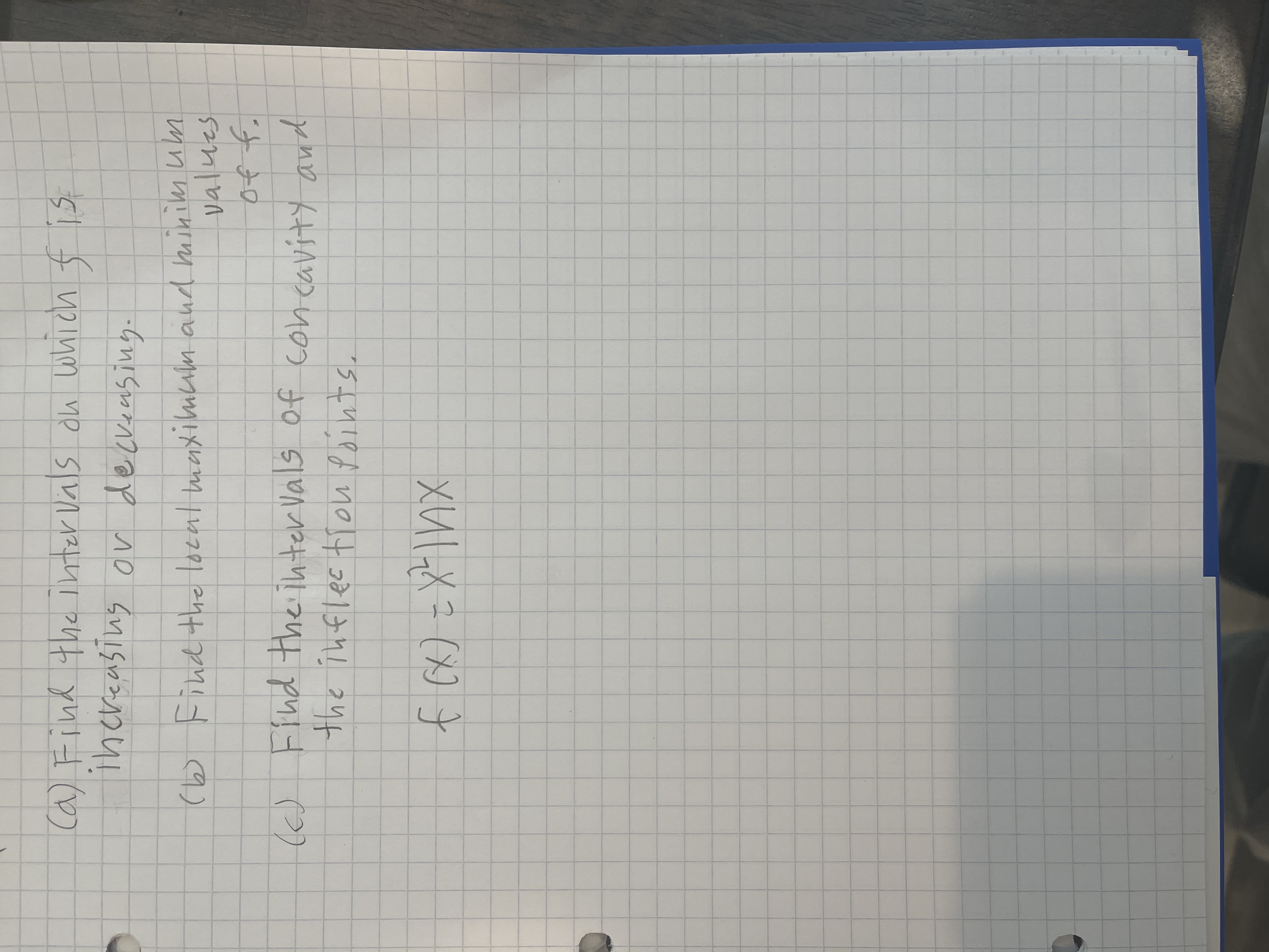 Ca) Find the inter Vals du which f is
ihereasing or deckeeusing.
(b Find the local maxilmum and minim um
values
of f.
I) Find the inter Vals of concavity and
(6)
the inflec tiou Points.
