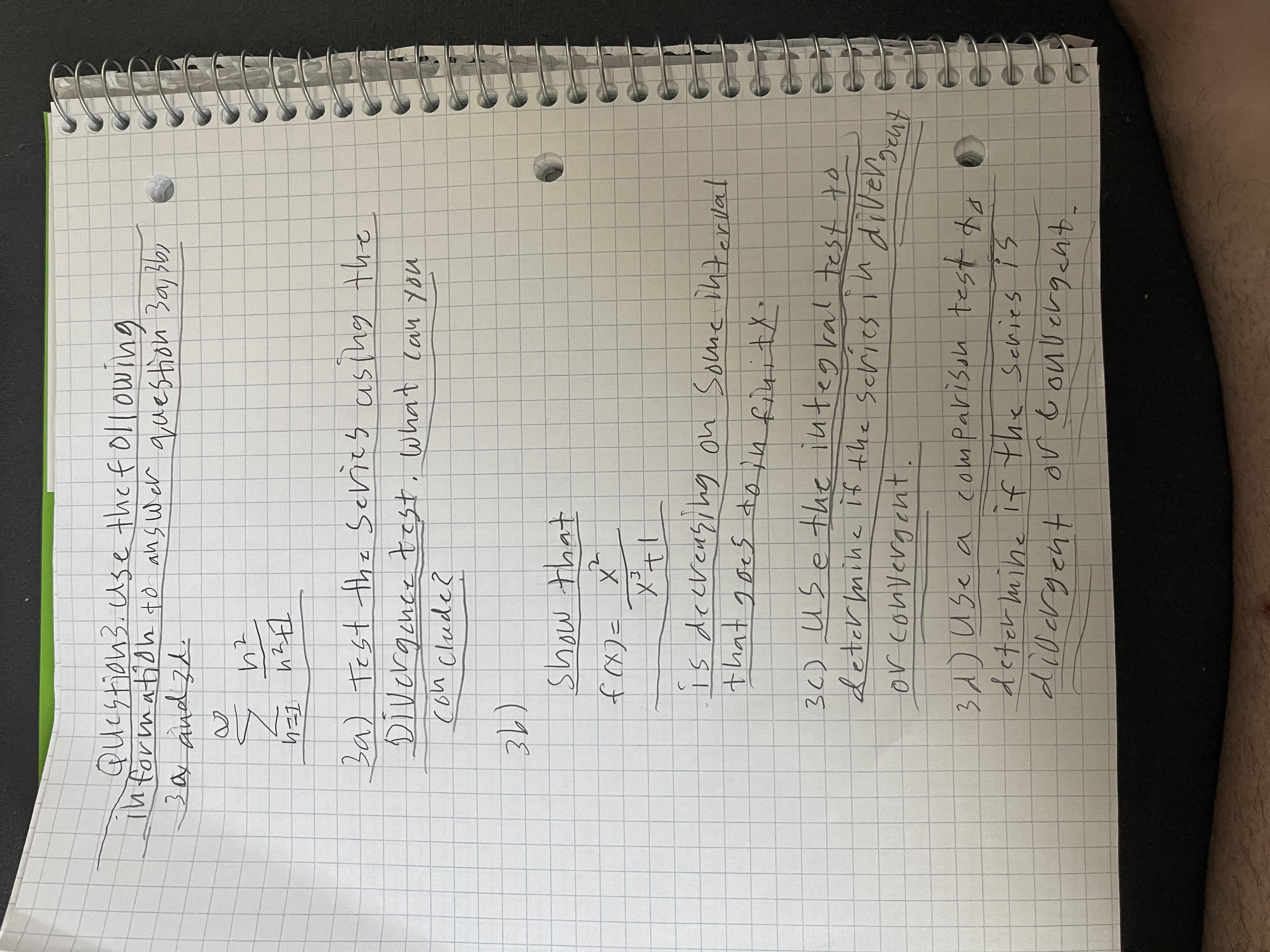 ### Question 3: Series Analysis

Use the following information to answer questions 3a, 3b, 3c, and 3d:

#### Given Series:
\[
\sum_{n=1}^{\infty} \frac{n^2}{n^2 + 1}
\]

**3a) Test the series using the Divergence Test. What can you conclude?**

**3b)**
**Show that:**

\[
f(x) = \frac{x^2}{x^2 + 1}
\]

Is decreasing on some interval that goes to infinity.

**3c) Use the integral test to determine if the series is divergent or convergent.**

**3d) Use a comparison test to determine if the series is divergent or convergent.**

---

In this problem, the goal is to analyze the convergence or divergence of the given series using various tests, including the Divergence Test, the Integral Test, and a Comparison Test. Each test will provide different insights into the behavior of the series as \(n\) approaches infinity.