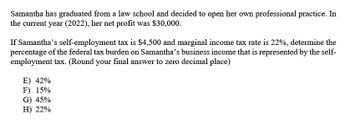 Samantha has graduated from a law school and decided to open her own professional practice. In
the current year (2022), her net profit was $30,000.
If Samantha's self-employment tax is $4,500 and marginal income tax rate is 22%, determine the
percentage of the federal tax burden on Samantha's business income that is represented by the self-
employment tax. (Round your final answer to zero decimal place)
E) 42%
F) 15%
G) 45%
H) 22%