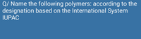 Q/ Name the following polymers: according to the
designation based on the International System
IUPAC
