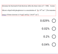 determine the fractional of total electrons still in the donor states at T= 300K. Assume
Silicon is doped with phosphorous to a concentration of N=1014 cm³. [The ionization
energy of donor electrons is 45 meV and Nc=2.8x1019 cm³]
ww n
www
0.029%
0.02%
0.2%
0.04%
