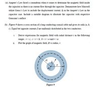 (a) Ampere's Law faced a conundrum when it comes to determine the magnetic field inside
the capacitor as there is no current flow through the capacitor. Demonstrate how Maxwell
utilize Gauss's Law to include the displacement current, Ia in the Ampere's Law in the
capacitor case. Include a suitable diagram to illustrate the capacitor with respective
Gaussian's surface.
(b) Figure 9 shows a cross section of a long conđucting coaxial cable and gives its radii (a, b,
c). Equal but opposite currents I are uniformly distributed in the two conductors.
i. Derive expressions for magnetic field with radial distance r in the following
ranges :7<c, c<r <b, b<r<a and r>a.
ii. Plot the graph of magnetic field, B vs radius, r.
a
Figure 9
