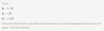Given:
R₁ = 11.2 S
R₂ = 72
R3 = 11.9
Using Kirchhoff's laws, and utilizing the direction of current through each branch as in the
figure. Find the current 13