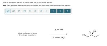 Draw an appropriate reactant on the left-hand side of this organic reaction.
Also, if any additional major products will be formed, add them to the right-hand side of the reaction.
Click and drag to start
drawing a structure.
+
1. MCPBA
G
OH
HO
2. NaOH, H₂O