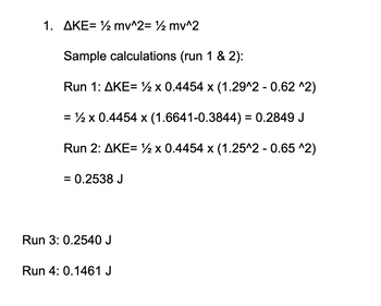 1. AKE= ½ mv^2= ½ mv^2
Sample calculations (run 1 & 2):
Run 1: AKE= x 0.4454 x (1.29^2 - 0.62 ^2)
= ½ x 0.4454 x (1.6641-0.3844) = 0.2849 J
Run 2: AKE= x 0.4454 x (1.25^2 - 0.65 ^2)
= 0.2538 J
Run 3: 0.2540 J
Run 4: 0.1461 J