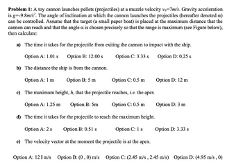 Problem 1: A toy cannon launches pellets (projectiles) at a muzzle velocity vo=7m/s. Gravity acceleration
is g=-9.8m/s². The angle of inclination at which the cannon launches the projectiles (hereafter denoted α)
can be controlled. Assume that the target (a small paper boat) is placed at the maximum distance that the
cannon can reach and that the angle a is chosen precisely so that the range is maximum (see Figure below),
then calculate:
a) The time it takes for the projectile from exiting the cannon to impact with the ship.
Option A: 1.01 s
Option B: 12.00 s
Option C: 3.33 s
Option D: 0.25 s
b) The distance the ship is from the cannon.
Option A: 1 m
Option B: 5 m
Option C: 0.5 m
Option D: 12 m
c) The maximum height, h, that the projectile reaches, i.e. the apex
Option A: 1.25 m
Option B: 5m
Option C: 0.5 m
Option D: 3 m
d) The time it takes for the projectile to reach the maximum height.
Option A: 2 s
Option B: 0.51 s
Option C: 1 s
Option D: 3.33 s
e) The velocity vector at the moment the projectile is at the apex.
Option A: 121 m/s
Option B: (0, 0) m/s Option C: (2.45 m/s, 2.45 m/s) Option D: (4.95 m/s, 0)