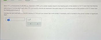 When 172. g of benzamide (C₂H,NO) are dissolved in 1050. g of a certain mystery liquid X, the freezing point of the solution is 3.4 °C lower than the freezing
point of pure X. On the other hand, when 172. g of iron (III) chloride are dissolved in the same mass of X, the freezing point of the solution is 8.0 °C lower than
the freezing point of pure X.
Calculate the van't Hoff factor for iron(III) chloride in X. Be sure your answer has a unit symbol, if necessary, and is rounded to the correct number of significant
digits.
X
S