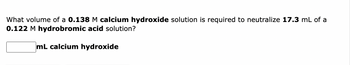 What volume of a 0.138 M calcium hydroxide solution is required to neutralize 17.3 mL of a
0.122 M hydrobromic acid solution?
mL calcium hydroxide