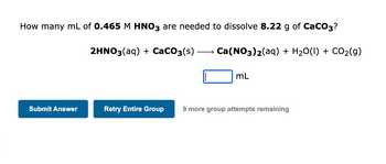 How many mL of 0.465 M HNO3 are needed to dissolve 8.22 g of CaCO3?
Ca(NO3)2(aq) + H₂O(1) + CO₂(g)
Submit Answer
2HNO3(aq) + CaCO3(s)
mL
Retry Entire Group 9 more group attempts remaining