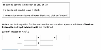 Be sure to specify states such as (aq) or (s).
If a box is not needed leave it blank.
If no reaction occurs leave all boxes blank and click on "Submit".
Write a net ionic equation for the reaction that occurs when aqueous solutions of barium
hydroxide and hydrochloric acid are combined.
(Use H+ instead of H3O+.)
+