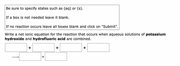 Be sure to specify states such as (aq) or (s).
If a box is not needed leave it blank.
If no reaction occurs leave all boxes blank and click on "Submit".
Write a net ionic equation for the reaction that occurs when aqueous solutions of potassium
hydroxide and hydrofluoric acid are combined.
+
+