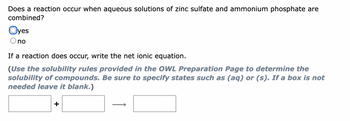 Does a reaction occur when aqueous solutions of zinc sulfate and ammonium phosphate are
combined?
Oyes
no
If a reaction does occur, write the net ionic equation.
(Use the solubility rules provided in the OWL Preparation Page to determine the
solubility of compounds. Be sure to specify states such as (aq) or (s). If a box is not
needed leave it blank.)