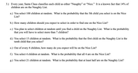 3.) Every year, Santa Claus classifies each child as either "Naughty" or "Nice." It is a known fact that 14% of
children are on the Naughty List.
a.) You select 100 children at random. What is the probability that the 5th child you select is on the Nice
List?
b.) How many children should you expect to select in order to find one on the Nice List?
c.) You plan to select children at random until you find a child on the Naughty List. What is the probability
that you will have to select more than 7 children?
d.) You select 15 children at random. What is the probability that the first child on the Naughty List is the
tenth child that you select?
e.) Out of every 4 children, how many do you expect will be on the Nice List?
f.) You select 4 children at random. What is the probability that all 4 are on the Nice List?
g.) You select 21 children at random. What is the probability that at least half are on the Naughty List?
