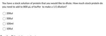 You have a stock solution of protein that you would like to dilute. How much stock protein do
you need to add to 800 µL of buffer to make a 1:5 dilution?
200ul
500ul
100ml
100ul