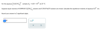 For the aqueous
[Cd(CN) 4] complex K₁ = 6.03 × 1018 at 25 °C.
Kf
Suppose equal volumes of 0.0098 M Cd (NO3)2 solution and 0.38M NaCN solution are mixed. Calculate the equilibrium molarity of aqueous
Round your answer to 2 significant digits.
M
x10
Cd2+
ion.