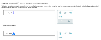 .2+
In aqueous solution the Ni ion forms a complex with four cyanide anions.
Write the formation constant expression for the equilibrium between the hydrated metal ion and the aqueous complex. Under that, write the balanced chemical
equation for the first step in the formation of the complex.
K₁ = ☐
Write the First Step:
First Step:
ロ→ロ
☑
ك