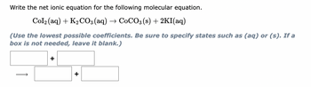 Write the net ionic equation for the following molecular equation.
Col₂ (aq) + K2₂CO3(aq) → CoCO3(s) + 2KI(aq)
(Use the lowest possible coefficients. Be sure to specify states such as (aq) or (s). If a
box is not needed, leave it blank.)
+