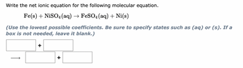 Write the net ionic equation for the following molecular equation.
Fe(s) + NiSO4 (aq) → FeSO4 (aq) + Ni(s)
(Use the lowest possible coefficients. Be sure to specify states such as (aq) or (s). If a
box is not needed, leave it blank.)
+