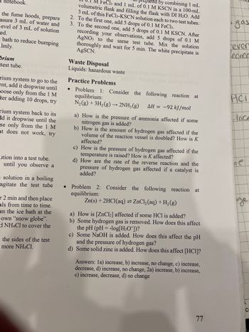 notebook.
the fume hoods, prepare
asure 3 mL of water and
level of 3 mL of solution
ed.
- bath to reduce bumping
almly.
brium
test tube.
rium system to go to the
ent, add it dropwise until
Loose only from the 1 M
ter adding 10 drops, try
rium system back to its
dd it dropwise until the
se only from the 1 M
nt does not work, try
ution into a test tube.
= until you observe a
esolution in a boiling
agitate the test tube
r2 min and then place
als from time to time.
-m the ice bath at the
own "snow globe".
d NH4Cl to cover the
the sides of the test
more NH4Cl.
FeCl3 and 1 mL of 0.1 M KSCN in a 100-mL
by combining 1 mL
volumetric flask and filling the flask with DI H2O. Add
3 mL of this FeCl3-KSCN solution each to two test tubes.
2. To the first one, add 5 drops of 0.1 M FeCl3.
3. To the second one, add 5 drops of 0.1 M KSCN. After
recording your observations, add 5 drops of 0.1 M
AgNO3 to the same test tube. Mix the solution
thoroughly and wait for 5 min. The white precipitate is
AgSCN.
Waste Disposal
Liquids: hazardous waste
Practice Problems
.
Problem 1: Consider the following reaction at
equilibrium:
N2(g) + 3H2(g) → 2NH3(g)
AH-92 kJ/mol
a) How is the pressure of ammonia affected if some
nitrogen gas is added?
b) How is the amount of hydrogen gas affected if the
volume of the reaction vessel is doubled? How is K
affected?
c) How is the pressure of hydrogen gas affected if the
temperature is raised? How is K affected?
d) How are the rate of the reverse reaction and the
pressure of hydrogen gas affected if a catalyst is
added?
Problem 2: Consider the following reaction at
equilibrium:
Zn(s) + 2HCl(aq) = ZnCl2(aq) + H2(g)
a) How is [ZnCl2] affected if some HCl is added?
b) Some hydrogen gas is removed. How does this affect
the pH (pH = -log[H3O+])?
c) Some NaOH is added. How does this affect the pH
and the pressure of hydrogen gas?
d) Some solid zinc is added. How does this affect [HC1]?
Answers: 1a) increase, b) increase, no change, c) increase,
decrease, d) increase, no change, 2a) increase, b) increase,
c) increase, decrease, d) no change
gas
ever
Lecree
HCI
loc
A
C
17
77