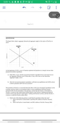 5:09 C A & 1 & P M -
32%
Page 8 of 5
QUESTION B2
The figure below depicts aggregate demand and aggregate supply in the nation of Pacifica in
2019.
Long-Run
AS
Short-Run
AS
AD
Real GDP
At the beginning of 2020, a wave of business optimism led producers to sharply increase their
planned investment expenditure.
a. What effect, if any, will this increased investment expenditure have in the short-run on
the Aggregate Demand curve? What effect, if any, will it have on the Short-Run
Aggregate Supply curve?
b. After the increased investment expenditure, will short-run equilibrium real GDP be above
or below potential GDP? How do you know?
The president of Pacifica is concerned about the effect of this new investment expenditure on the
economy, and she wishes to use monetary policy to move equilibrium GDP back toward
potential GDP. (For the remainder of the question, assume that the Pacifica Central Bank is
Pacifica's version of the United States Federal Reserve, that Pacifica's banking and financial
systems work exactly like the United States' banking and financial systems, and that Pacifica's
currency is called the Pacifica dollar (P$).)
c. Which one of the following policies would help the president achieve her aim?
Direct the Pacifica Central Bank to purchase P$1 million of Pacifica Treasury
Bills
i.
ii.
Direct the Pacifica Central Bank to sell P$1 million of Pacifica Treasury Bills
Page 9 of 5
