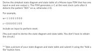 Derive the simplest state diagram and state table of a Moore-type FSM that has one
input w and one output z. The FSM generates z=1 at the next clock cycle after it
detects the pattern "001" on w, otherwise z=0.
For example,
w= 11001000
z = 00000100
Include an input to perform reset.
(You just need to derive the state diagram and state table. You don't have to obtain
the circuit.)
** Take a picture of your state diagram and state table and submit it using the "Add a
file" button here.
