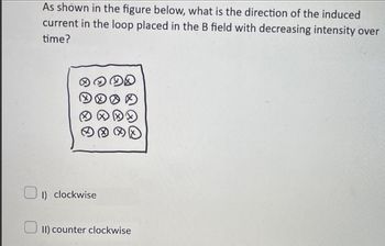 As shown in the figure below, what is the direction of the induced
current in the loop placed in the B field with decreasing intensity over
time?
1) clockwise
II) counter clockwise