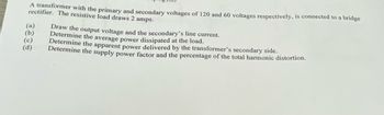 A transformer with the primary and secondary voltages of 120 and 60 voltages respectively, is connected to a bridge
rectifier. The resistive load draws 2 amps.
(a)
(b)
(c)
(d)
Draw the output voltage and the secondary's line current.
Determine the average power dissipated at the load.
Determine the apparent power delivered by the transformer's secondary side.
Determine the supply power factor and the percentage of the total harmonic distortion.