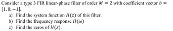 =
2 with coefficient vector b
=
Consider a type 3 FIR linear-phase filter of order M
[1, 0, -1].
a) Find the system function H(z) of this filter.
b) Find the frequency response H(w)
c) Find the zeros of H (z).