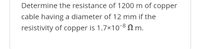 Determine the resistance of 1200 m of copper
cable having a diameter of 12 mm if the
resistivity of copper is 1.7x108 2 m.
