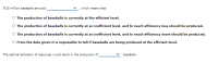 **Economic Concepts of Baseball Production Efficiency**

---

**Scenario:**

*If 20 million baseballs are sold, ____________, which means that:*

---

**Options:**
- ○ The production of baseballs is currently at the efficient level.
- ○ The production of baseballs is currently at an inefficient level, and to reach efficiency less should be produced.
- ○ The production of baseballs is currently at an inefficient level, and to reach efficiency more should be produced.
- ○ From the data given it is impossible to tell if baseballs are being produced at the efficient level.

---

*The optimal allocation of resources would result in the production of ___________ baseballs.*

---

In this section, you can fill in the blanks with the appropriate data to understand whether the current level of production—given as 20 million baseballs—is efficient or not. The data would allow an analysis of whether more or fewer baseballs should be produced to reach an efficient allocation of resources in the market. Select the correct statements based on the given sales data and the optimal production levels to apply the concepts of efficiency in production economics.
