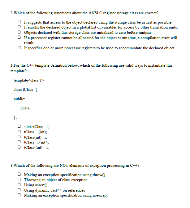 2.Which of the following statements about the ANSI C register storage class are correct?
O It suggests that access to the object declared using the storage class be as fast as possible.
O It enrolls the declared object in a global list of variables for access by other translation units.
O Objects declared with this storage class are initialized to zero before runtime.
If a processor register cannot be allocated for the object at run time, a compilation error will
result.
O It specifies one or more processor registers to be used to accommodate the declared object.
3.For the C++ template definition below, which of the following are valid ways to instantiate this
template?
template<class T>
class tClass {
public:
Tdata;
};
O <int>tClass i;
O tClass i(int);
O tClass(int) i;
O tClass i<int>;
O tClass<int> i;
8.Which of the following are NOT elements of exception processing in C++?
O Making an exception specification using throw()
n Throwing an object of class exception
O Using assert()
Using dynamic casto on references
O Making an exception specification using noexcept
