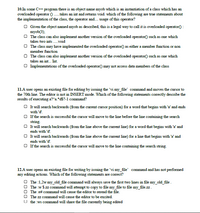 10.In some C++ program there is an object name myob which is an instantiation of a class which has an
overloaded operator ) ... takes an int and returns void. which of the following are true statements about
the implementation of the class, the operator and. usage of this operator?
O Given the object named myob as described, this is a legal way to call it is overloaded operator() :
myob(3);
O The class can also implement another version of the overloaded operator) such as one which
takes two ints .void
O The class may have implemented the overloaded operator) as either a member function or non
member function
O The class can also implement another version of the overloaded operator() such as one which
takes an int. Int.
O Implementations of the overloaded operator() may not access data members of the class
11.A user opens an existing file for editing by issuing the 'vi my_file' command and moves the cursor to
the 70th line. The editor is not in INSERT mode. Which of the following statements corectly describe the
results of executing a?"a.*d$?-1 command?
O t will search backwards (from the current cursor position) for a word that begins with 'a' and ends
with 'd'.
O If the search is successful the cursor will move to the line before the line containing the search
string.
O t will search backwards (from the line above the current line) for a word that begins with 'a' and
ends with 'd'.
O It will search backwards (from the line above the current line) for a line that begins with 'a' and
ends with 'd'.
O If the search is successful the cursor will move to the line containing the search string.
12.A user opens an existing file for writing by issuing the 'vi my_file' command and has not performed
any editing actions. Which of the following statements are correct?
O The :1,2w my_old_file command will always save the first two lines in file my_old_file.
O The :w $.zz command will attempt to copy to file my_file to file my_file.zz.
O The :e# command will cause the editor to reread the file.
O The zz command will cause the editor to be excited.
U the :ws command will share the file currently being edited
