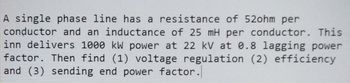 A single phase line has a resistance of 52ohm per
conductor and an inductance of 25 mH per conductor. This
inn delivers 1000 kW power at 22 kV at 0.8 lagging power
factor. Then find (1) voltage regulation (2) efficiency
and (3) sending end power factor.