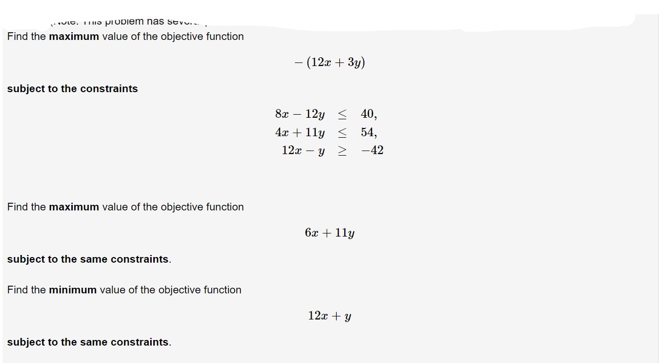 LO. 1S pIODieM nas sevo
Find the maximum value of the objective function
-(12a3y)
subject to the constraints
12y 40,
4x11y 54
8r-
12x y
-42
Find the maximum value of the objective function
6x 11y
subject to the same constraints.
Find the minimum value of the objective function
12xy
subject to the same constraints.
