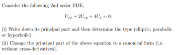 Consider the following 2nd order PDE,
Uzz +2Uzy + 4U₂ = 0.
(i) Write down its principal part and then determine the type (elliptic, parabolic
or hyperbolic).
(ii) Change the principal part of the above equation to a canonical form (i.e.
without cross-derivatives).