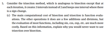 5. Consider the trisection method, which is analogous to bisection except that at
each iteration, it creates 3 intervals instead of 2 and keeps one interval where there
is a sign change.
(c) The main computational cost of bisection and trisection is function evalu-
ations. The other operations it does are a few additions and divisions, but
the evaluation of most functions, including sin, cos, exp, etc. are much more
costly. Based on this information, explain why you would never want to use
trisection over bisection.