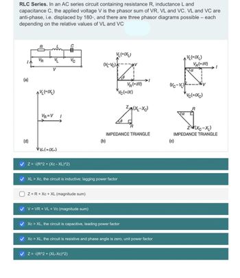 RLC Series. In an AC series circuit containing resistance R, inductance L and
capacitance C, the applied voltage V is the phasor sum of VR, VL and VC. VL and VC are
anti-phase, i.e. displaced by 180°, and there are three phasor diagrams possible - each
depending on the relative values of VL and VC
(a)
(d)
R
VR
V
V
(=IX₂)
VR=V
+
Vc
VV (=IX)
1
✓ Z= √(R^2 + (XC-XL)^2)
Z= R + Xc + XL (magnitude sum)
✓ V = VR + VL + Vc (magnitude sum)
VL(=IXL)
(V-VC)
(b)
✔ XL > Xc, the circuit is inductive; lagging power factor
✓ Z = √(R^2 + (XL-Xc)^2)
To
av
✔ Xc> XL, the circuit is capacitive, leading power factor
VR (=IR)
VC(=IX)
IMPEDANCE TRIANGLE
Z(XL-XC)
✓ Xc = XL, the circuit is resistive and phase angle is zero, unit power factor
(Vc-V₁)
VL(=IXL)
VR(-IR)
(c)
Ja
iv
Vc(=IXC)
(Xc−XL)
IMPEDANCE TRIANGLE