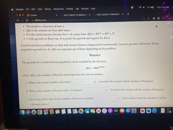 Chrome File Edit View History Bookmarks Profiles Tab Window Help
●
C
.
Content
The model is a function of time t
A(t) is the amount we have after time t
• P is the initial amount, because for t = 0, notice how A(0) = Peºt = Peº = P
•r is the growth or decay rate. It is positive for growth and negative for decay
X co Unit 2: Section 1.6 Natural Log X co Unit 2: Section 1.5 Exponentia X
edfinity.com/assessments/63e179033216d4007894d84e?start=true
Growth and decay problems can deal with money (interest compounded continuously), bacteria growth, radioactive decay,
population growth etc. So A(t) can represent any of these depending on the problem.
The growth of a certain bacteria population can be modeled by the function
A(t) = 350e0.0712t
where A(t) is the number of bacteria and t represents the time in minutes.
a. What is the initial number of bacteria?
b. What is the number of bacteria after 10 minutes?
Practice
59.323
c. How long will it take for the number of bacteria to double?
3 decimal places.)
(round to the nearest whole number of bacteria.)
51%
Je
MacBook Pro
tv
Mon 5:54 PM
(round to the nearest whole number of bacteria.)
W
A Update
(your answer must be accurate to at least
C
O