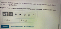 Determine the total kilocalories for a diet that consists of 69 g of carbohydrate, 5 g of
fat, and 140 g of protein.
Express your answer to two significant figures and include the appropriate units.
