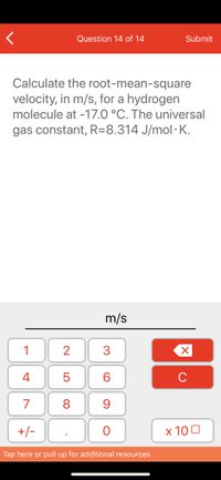 Question 14 of 14
Submit
Calculate the root-mean-square
velocity, in m/s, for a hydrogen
molecule at -17.0 °C. The universal
gas constant, R=8.314 J/mol· K.
m/s
1
2
3
4
6.
C
7
8
+/-
x 10 0
Tap here or pull up for additional resources
LO
