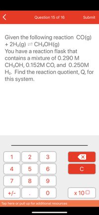 Question 15 of 16
Submit
Given the following reaction CO(g)
+ 2H2(g) = CH3OH(g)
You have a reaction flask that
contains a mixture of 0.290 M
CH;OH, 0.152M CO, and 0.25OM
H2. Find the reaction quotient, Q, for
this system.
1
3
4
6.
7
8
+/-
x 10 0
Tap here or pull up for additional resources
N LO
