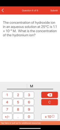 Question 6 of 6
Submit
The concentration of hydroxide ion
in an aqueous solution at 25°C is 1.1
x 10-4 M. What is the concentration
of the hydronium ion?
M
1
2
3
4
6.
C
7
8
+/-
x 10 0
Tap here or pull up for additional resources
LO
