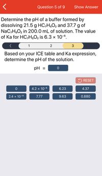 Question 5 of 9
Show Answer
Determine the pH of a buffer formed by
dissolving 21.5 g HC,H;O2 and 37.7 g of
NaC,H,O2 in 200.0 mL of solution. The value
of Ka for HC,H,O2 is 6.3 x 10-5.
1
2
Based on your ICE table and Ka expression,
determine the pH of the solution.
pH
5 RESET
4.2 x 10-5
6.23
4.37
2.4 x 10-11
7.77
9.63
0.880
