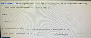 MODELING REAL LIFE You deposit $2100 in an account that earns 5.2% annual interest compounded continuously.
a. Find the balance of your account after 10 years and after 15 years.
10 years: $
15 years: $
b. Your friend deposits $2550 in an account that earns simple interest at an annual rate of 4.8%.
The account with a greater balance after 10 years is
and after 15 years