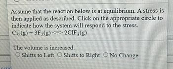 Assume that the reaction below is at equilibrium. A stress is
then applied as described. Click on the appropriate circle to
indicate how the system will respond to the stress.
Cl₂(g) + 3F₂(g) <=> 2CIF3(g)
Csud
The volume is increased.
O Shifts to Left Shifts to Right No Change