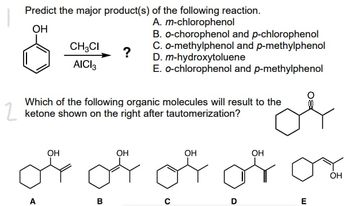 Predict the major product(s) of the following reaction.
A. m-chlorophenol
OH
CH3CI
AICI 3
B. o-chorophenol and p-chlorophenol
C. o-methylphenol and p-methylphenol
D. m-hydroxytoluene
?
E. o-chlorophenol and p-methylphenol
Which of the following organic molecules will result to the
ketone shown on the right after tautomerization?
OH
OH
OH
OH
of or of for
OH
B
E
O
D