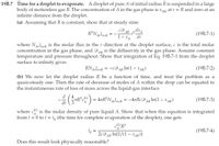 19B.7 Time for a droplet to evaporate. A droplet of pure A of initial radius R is suspended in a large
body of motionless gas B. The concentration of A in the
infinite distance from the droplet.
gas phase is x,
AR at r = R and zero at an
(a) Assuming that R is constant, show that at steady state
AB 2 dx
dr
R²NArlr=R
(19B.7-1)
XA
where Nl-R is the molar flux in the r direction at the droplet surface, c is the total molar
concentration in the gas phase, and DAR is the diffusivity in the gas phase. Assume constant
temperature and pressure throughout. Show that integration of Eq. 19B.7-1 from the droplet
surface to infinity gives
АВ
RNArlr=R =
= -cD
АВ
In(1 - XAR)
(19B.7-2)
(b) We now let the droplet radius R be a function of time, and treat the problem as a
quasi-steady one. Then the rate of decrease of moles of A within the drop can be equated to
the instantaneous rate of loss of mass across the liquid-gas interface
d
-TR°C) = 47R°N olar = -4rRcDg In(1 – XXAR)
(L)
AR°C'
In(1 - Х AR)
(19B.7-3)
Ar lr=R
АВ
dt
where c is the molar density of pure liquid A. Show that when this equation is integrated
from t = 0 to t = to (the time for complete evaporation of the droplet), one gets
to =
2cD
AB In[1/(1 – xAR)]
(19B.7-4)
Does this result look physically reasonable?
