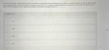 An investor can design a risky portfolio based on two stocks, A and B. Stock A has an expected return of 19% and a standard deviation of return of 15.0%. Stock B
has an expected return of 15% and a standard deviation of return of 6%. The correlation coefficient between the returns of A and B is 0.80. The risk-free rate of
return is 11%. The proportion of the optimal risky portfolio that should be invested in stock A is
Multiple Choice
О
О
0%
80%
65%
О
91%